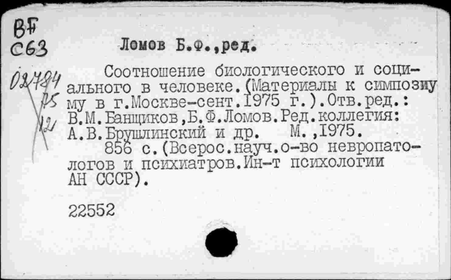 ﻿в?
С63 Ломов Б.Ф,,ред.
Ал идк	Соотношение биологического и соци-
ального в человеке.(Материалы к симпозиу \№ му в г.Москве-сент.1975 г.) .Отв.ред.:
\>, В. М. Банщиков, Б. Ф. Ломов. Ред. коллегия:
V А.В.Брушлинский и др. М. ,1975.
85ь с.(Всерос.науч.о-во невропатологов и психиатров.Ин-т психологии АН СССР).
22552